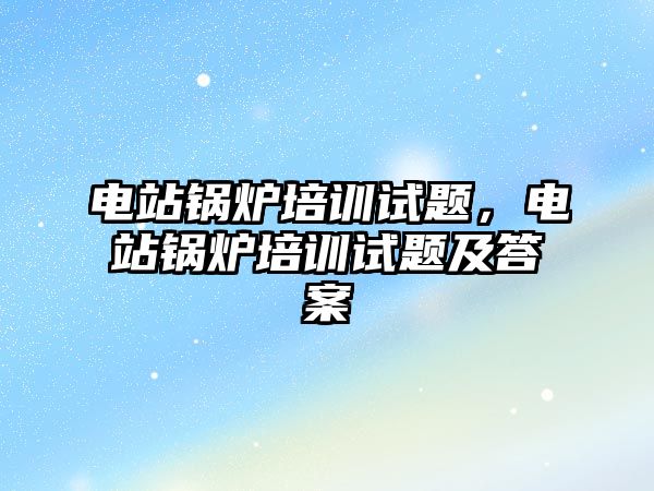 電站鍋爐培訓(xùn)試題，電站鍋爐培訓(xùn)試題及答案