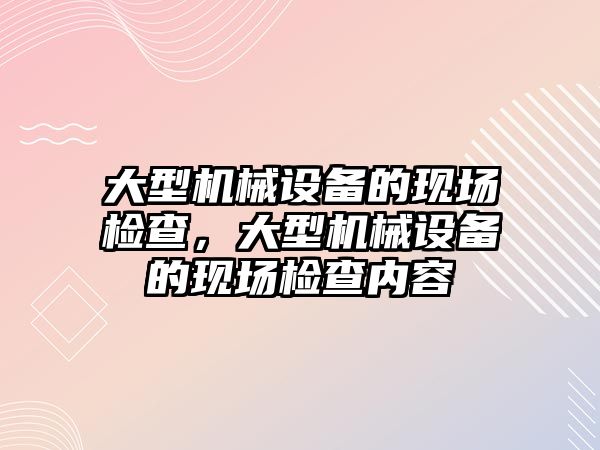 大型機械設(shè)備的現(xiàn)場檢查，大型機械設(shè)備的現(xiàn)場檢查內(nèi)容