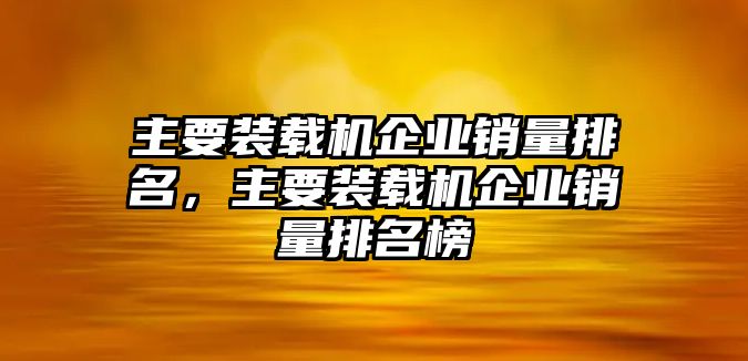 主要裝載機(jī)企業(yè)銷(xiāo)量排名，主要裝載機(jī)企業(yè)銷(xiāo)量排名榜