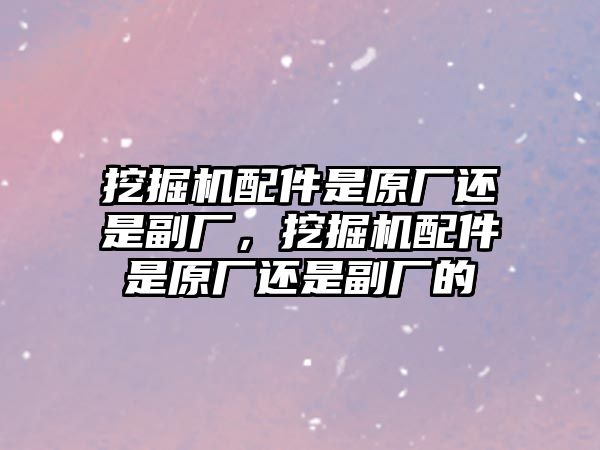 挖掘機配件是原廠還是副廠，挖掘機配件是原廠還是副廠的