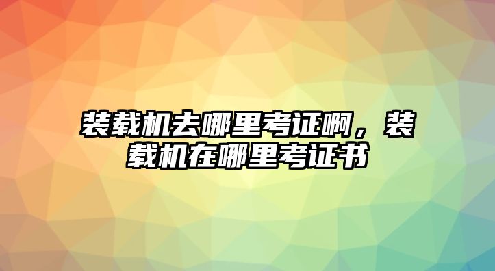 裝載機(jī)去哪里考證啊，裝載機(jī)在哪里考證書