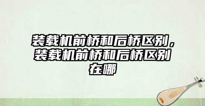 裝載機前橋和后橋區(qū)別，裝載機前橋和后橋區(qū)別在哪