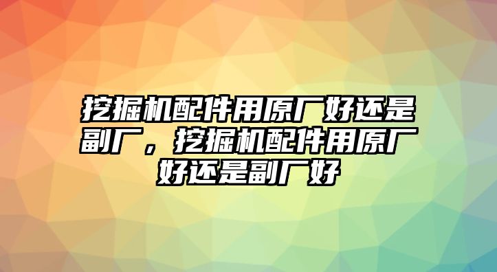 挖掘機配件用原廠好還是副廠，挖掘機配件用原廠好還是副廠好