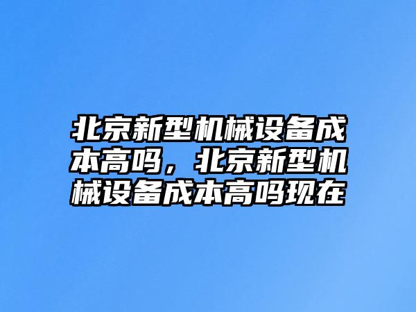 北京新型機(jī)械設(shè)備成本高嗎，北京新型機(jī)械設(shè)備成本高嗎現(xiàn)在