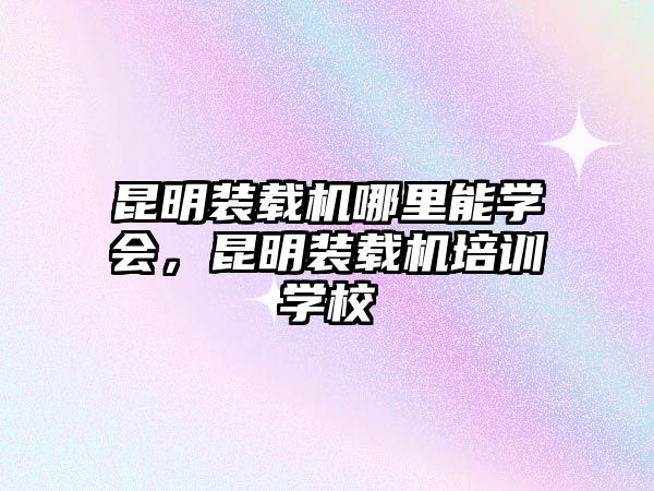 昆明裝載機(jī)哪里能學(xué)會(huì)，昆明裝載機(jī)培訓(xùn)學(xué)校