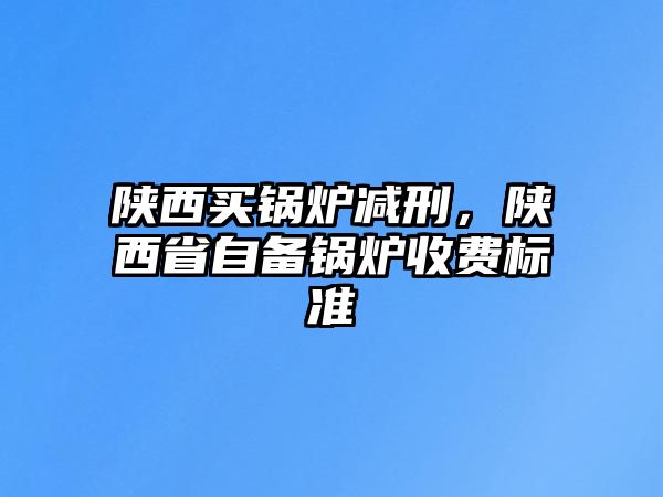 陜西買(mǎi)鍋爐減刑，陜西省自備鍋爐收費(fèi)標(biāo)準(zhǔn)