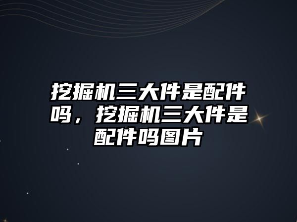 挖掘機三大件是配件嗎，挖掘機三大件是配件嗎圖片