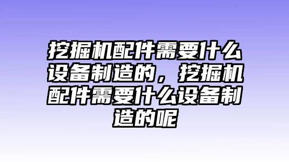 挖掘機配件需要什么設(shè)備制造的，挖掘機配件需要什么設(shè)備制造的呢