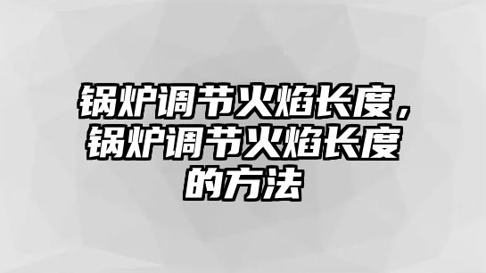 鍋爐調(diào)節(jié)火焰長(zhǎng)度，鍋爐調(diào)節(jié)火焰長(zhǎng)度的方法