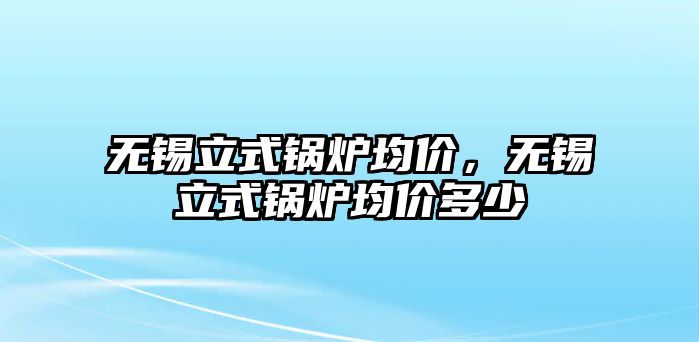 無錫立式鍋爐均價(jià)，無錫立式鍋爐均價(jià)多少