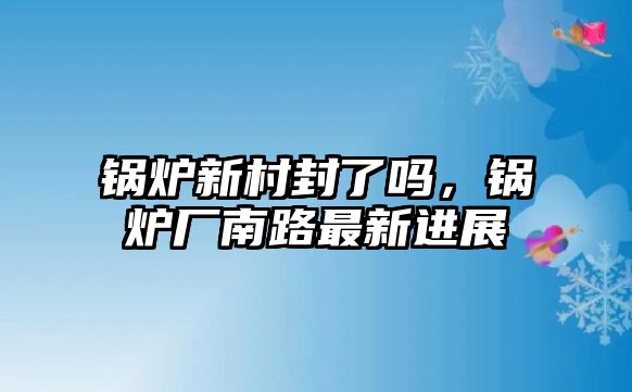 鍋爐新村封了嗎，鍋爐廠南路最新進(jìn)展