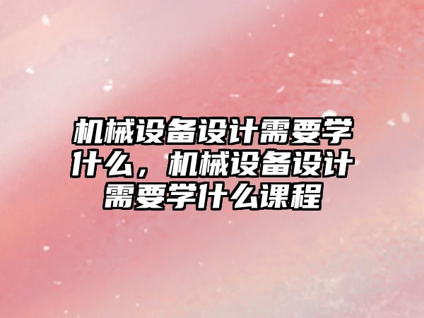 機(jī)械設(shè)備設(shè)計(jì)需要學(xué)什么，機(jī)械設(shè)備設(shè)計(jì)需要學(xué)什么課程