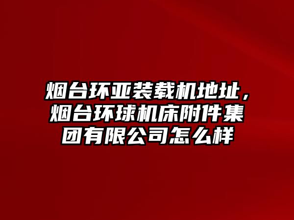 煙臺環(huán)亞裝載機(jī)地址，煙臺環(huán)球機(jī)床附件集團(tuán)有限公司怎么樣