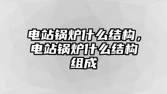 電站鍋爐什么結構，電站鍋爐什么結構組成