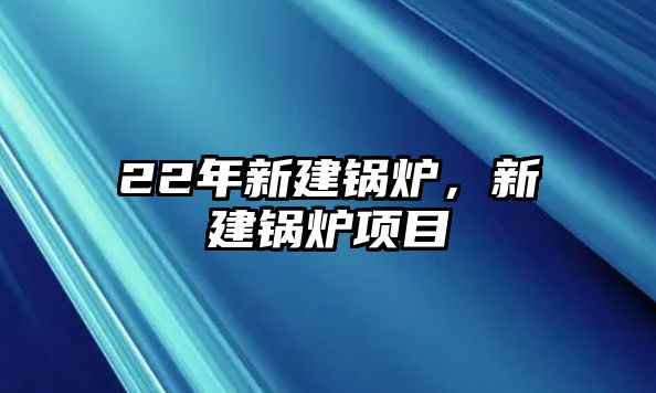 22年新建鍋爐，新建鍋爐項(xiàng)目