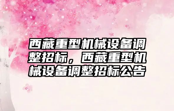 西藏重型機械設(shè)備調(diào)整招標，西藏重型機械設(shè)備調(diào)整招標公告