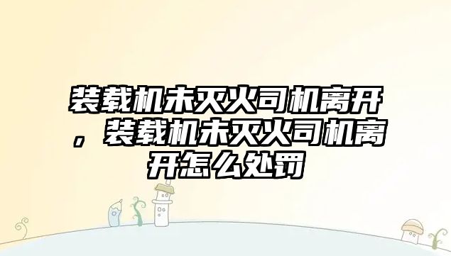 裝載機未滅火司機離開，裝載機未滅火司機離開怎么處罰