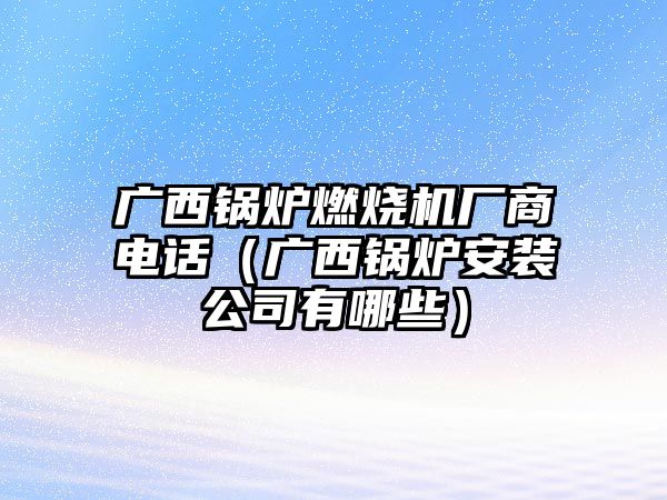 廣西鍋爐燃燒機廠商電話（廣西鍋爐安裝公司有哪些）