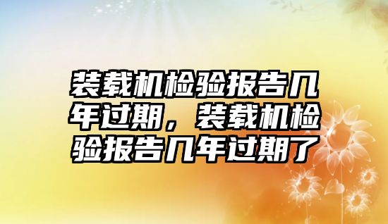 裝載機檢驗報告幾年過期，裝載機檢驗報告幾年過期了