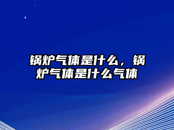 鍋爐氣體是什么，鍋爐氣體是什么氣體