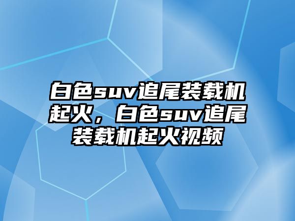 白色suv追尾裝載機(jī)起火，白色suv追尾裝載機(jī)起火視頻