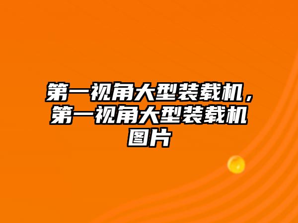 第一視角大型裝載機，第一視角大型裝載機圖片