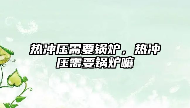 熱沖壓需要鍋爐，熱沖壓需要鍋爐嘛