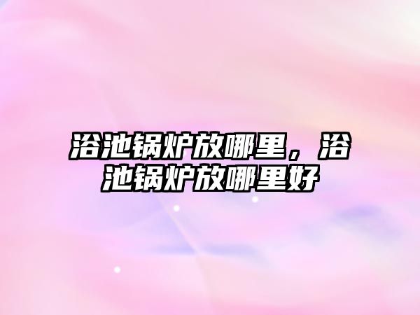 浴池鍋爐放哪里，浴池鍋爐放哪里好