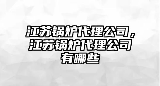 江蘇鍋爐代理公司，江蘇鍋爐代理公司有哪些