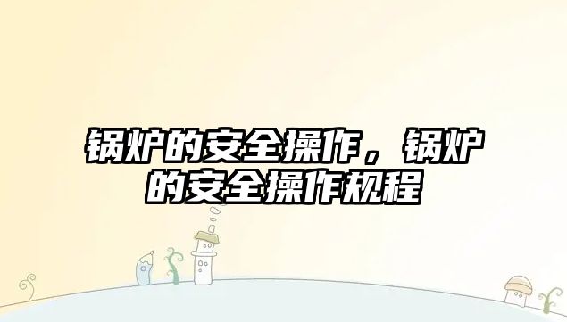 鍋爐的安全操作，鍋爐的安全操作規(guī)程