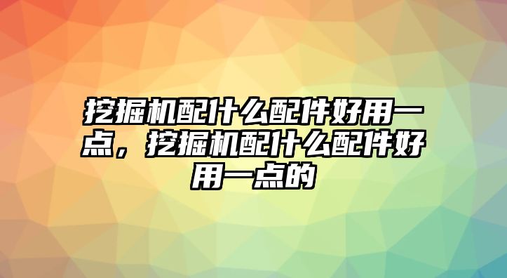 挖掘機配什么配件好用一點，挖掘機配什么配件好用一點的