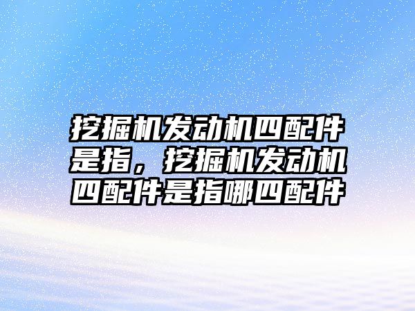 挖掘機發(fā)動機四配件是指，挖掘機發(fā)動機四配件是指哪四配件