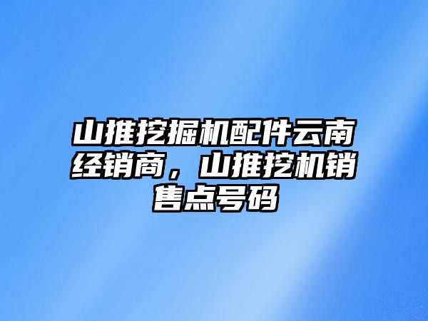 山推挖掘機配件云南經(jīng)銷商，山推挖機銷售點號碼