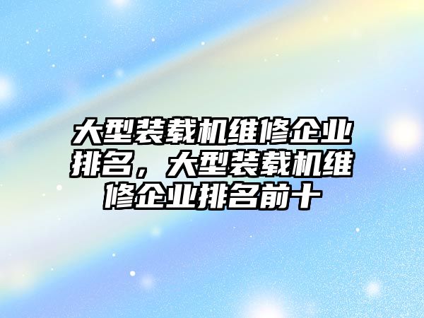 大型裝載機(jī)維修企業(yè)排名，大型裝載機(jī)維修企業(yè)排名前十