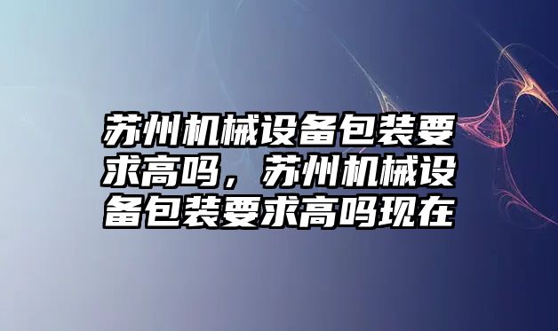 蘇州機械設(shè)備包裝要求高嗎，蘇州機械設(shè)備包裝要求高嗎現(xiàn)在