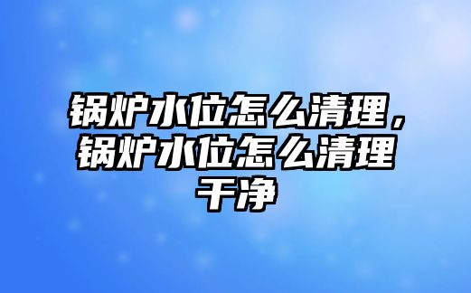 鍋爐水位怎么清理，鍋爐水位怎么清理干凈