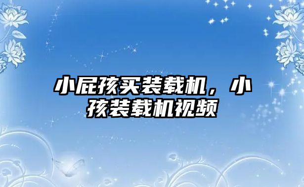 小屁孩買(mǎi)裝載機(jī)，小孩裝載機(jī)視頻