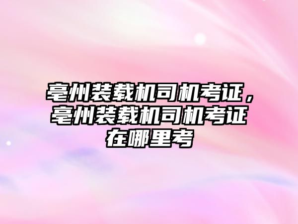 亳州裝載機司機考證，亳州裝載機司機考證在哪里考