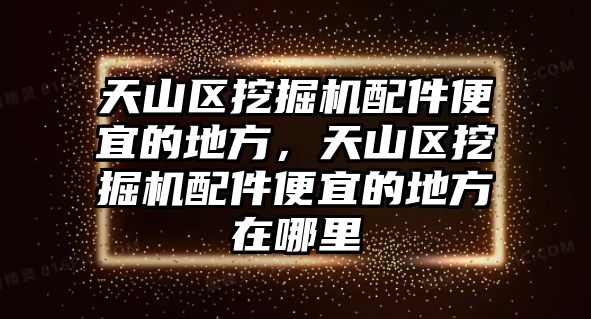 天山區(qū)挖掘機配件便宜的地方，天山區(qū)挖掘機配件便宜的地方在哪里