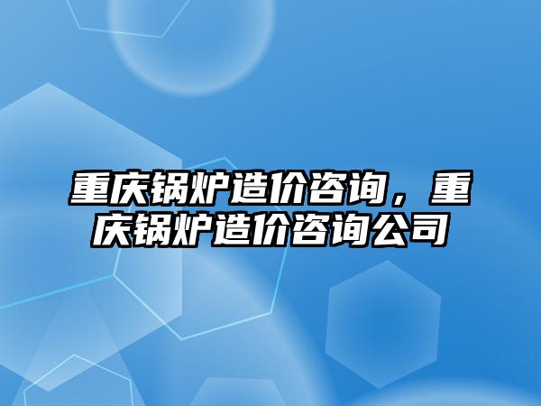 重慶鍋爐造價(jià)咨詢，重慶鍋爐造價(jià)咨詢公司