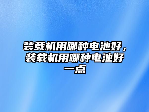 裝載機用哪種電池好，裝載機用哪種電池好一點