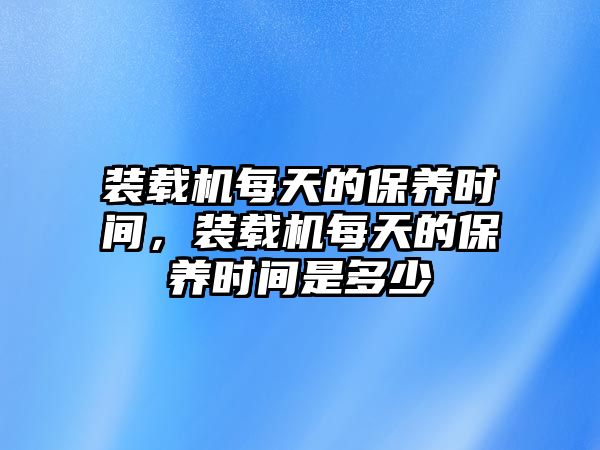 裝載機(jī)每天的保養(yǎng)時間，裝載機(jī)每天的保養(yǎng)時間是多少