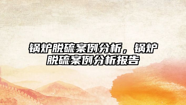 鍋爐脫硫案例分析，鍋爐脫硫案例分析報告