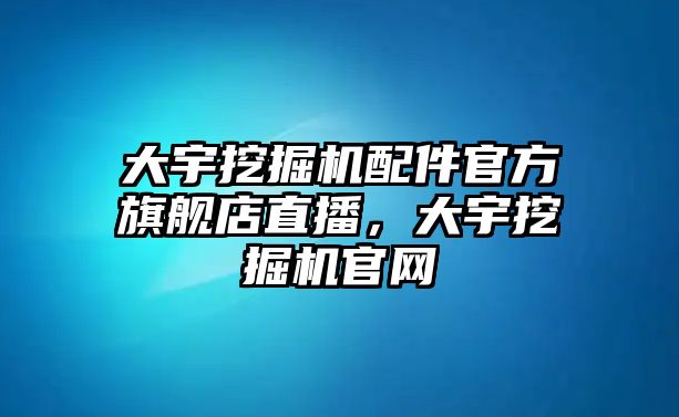 大宇挖掘機(jī)配件官方旗艦店直播，大宇挖掘機(jī)官網(wǎng)