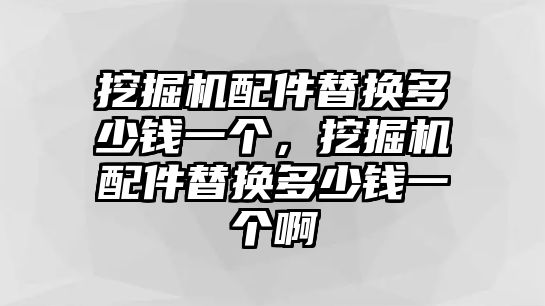 挖掘機配件替換多少錢一個，挖掘機配件替換多少錢一個啊