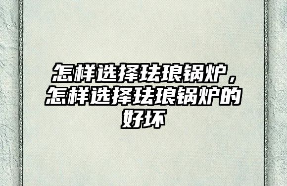 怎樣選擇琺瑯鍋爐，怎樣選擇琺瑯鍋爐的好壞