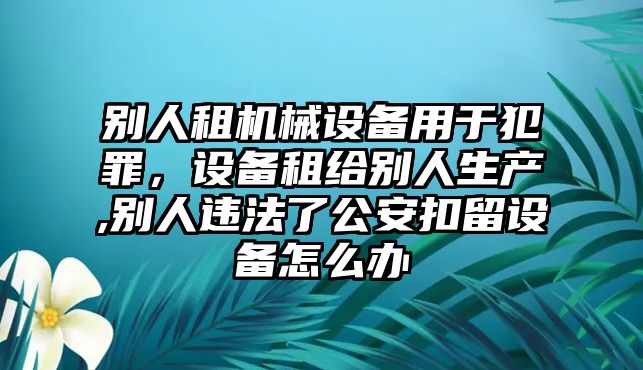 別人租機(jī)械設(shè)備用于犯罪，設(shè)備租給別人生產(chǎn),別人違法了公安扣留設(shè)備怎么辦