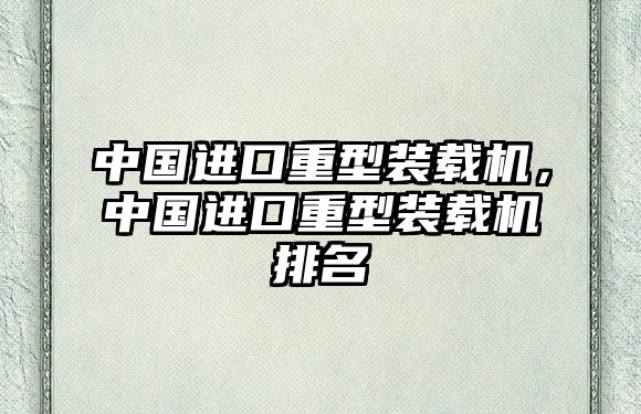 中國進(jìn)口重型裝載機(jī)，中國進(jìn)口重型裝載機(jī)排名