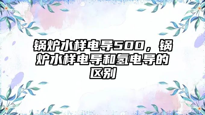 鍋爐水樣電導500，鍋爐水樣電導和氫電導的區(qū)別