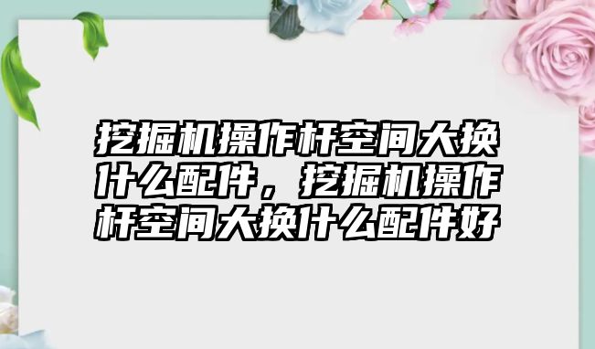 挖掘機(jī)操作桿空間大換什么配件，挖掘機(jī)操作桿空間大換什么配件好